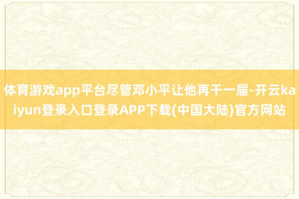 体育游戏app平台尽管邓小平让他再干一届-开云kaiyun登录入口登录APP下载(中国大陆)官方网站