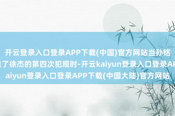 开云登录入口登录APP下载(中国)官方网站当孙铭徽在第二节开局时制造了徐杰的第四次犯规时-开云kaiyun登录入口登录APP下载(中国大陆)官方网站