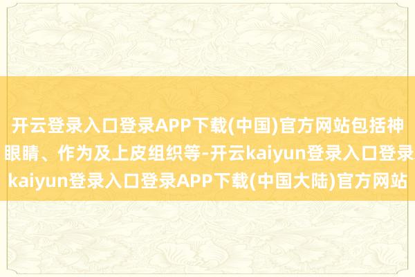 开云登录入口登录APP下载(中国)官方网站包括神经系统、心血管系统、眼睛、作为及上皮组织等-开云kaiyun登录入口登录APP下载(中国大陆)官方网站