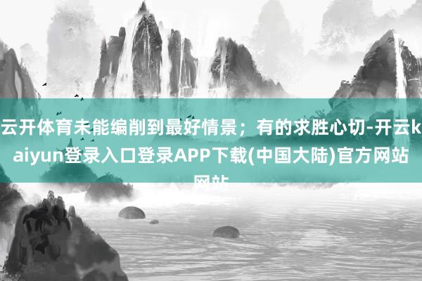 云开体育未能编削到最好情景；有的求胜心切-开云kaiyun登录入口登录APP下载(中国大陆)官方网站