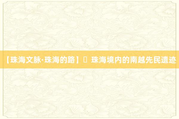 【珠海文脉·珠海的路】​珠海境内的南越先民遗迹