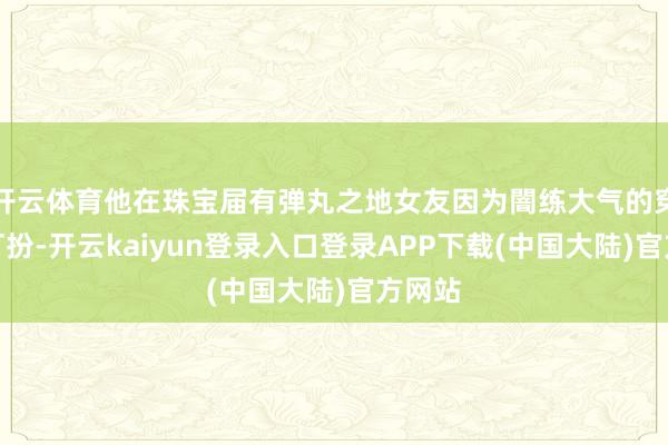 开云体育他在珠宝届有弹丸之地女友因为闇练大气的穿戴和打扮-开云kaiyun登录入口登录APP下载(中国大陆)官方网站