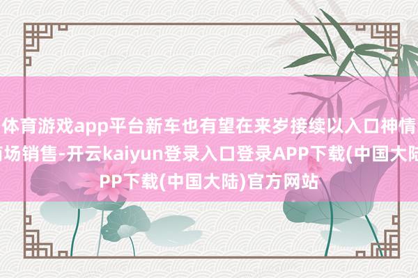 体育游戏app平台新车也有望在来岁接续以入口神情导入国内商场销售-开云kaiyun登录入口登录APP下载(中国大陆)官方网站