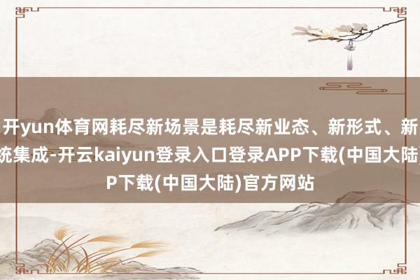 开yun体育网耗尽新场景是耗尽新业态、新形式、新产物的系统集成-开云kaiyun登录入口登录APP下载(中国大陆)官方网站