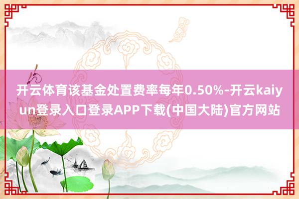 开云体育该基金处置费率每年0.50%-开云kaiyun登录入口登录APP下载(中国大陆)官方网站