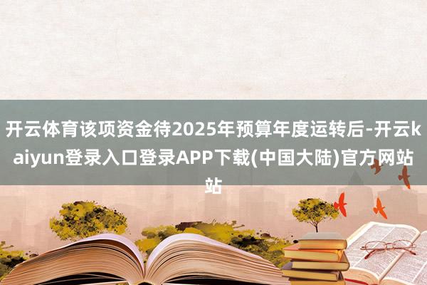 开云体育该项资金待2025年预算年度运转后-开云kaiyun登录入口登录APP下载(中国大陆)官方网站