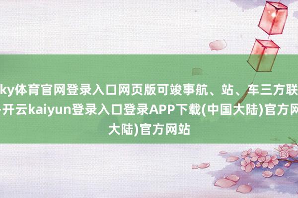 ky体育官网登录入口网页版可竣事航、站、车三方联动-开云kaiyun登录入口登录APP下载(中国大陆)官方网站