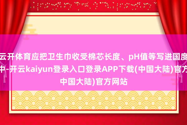 云开体育应把卫生巾收受棉芯长度、pH值等写进国度格局中-开云kaiyun登录入口登录APP下载(中国大陆)官方网站