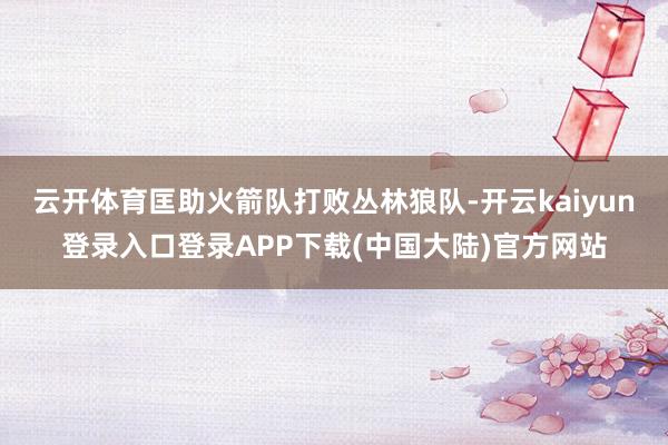 云开体育匡助火箭队打败丛林狼队-开云kaiyun登录入口登录APP下载(中国大陆)官方网站