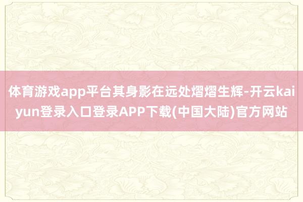 体育游戏app平台其身影在远处熠熠生辉-开云kaiyun登录入口登录APP下载(中国大陆)官方网站