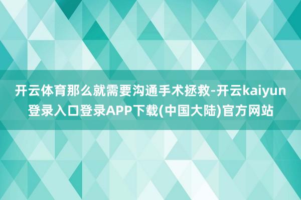 开云体育那么就需要沟通手术拯救-开云kaiyun登录入口登录APP下载(中国大陆)官方网站