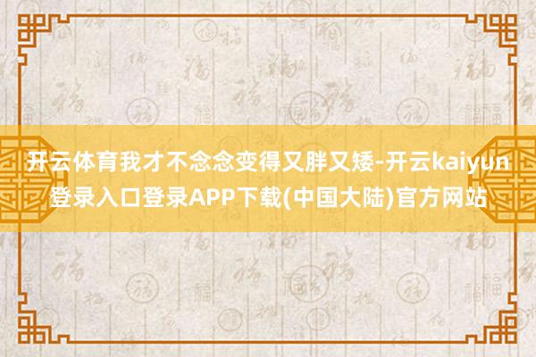 开云体育我才不念念变得又胖又矮-开云kaiyun登录入口登录APP下载(中国大陆)官方网站