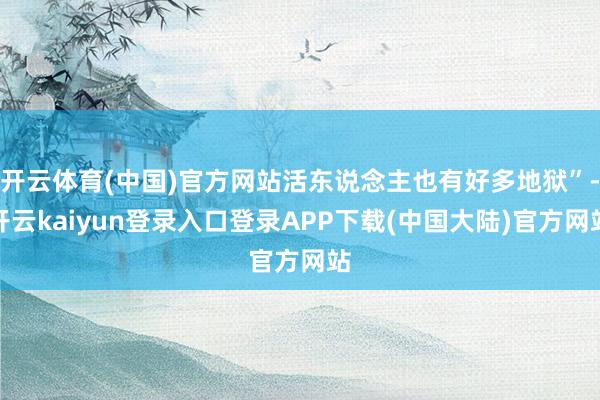 开云体育(中国)官方网站活东说念主也有好多地狱”-开云kaiyun登录入口登录APP下载(中国大陆)官方网站