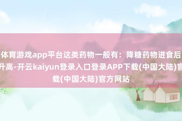 体育游戏app平台这类药物一般有：降糖药物进食后血糖会升高-开云kaiyun登录入口登录APP下载(中国大陆)官方网站