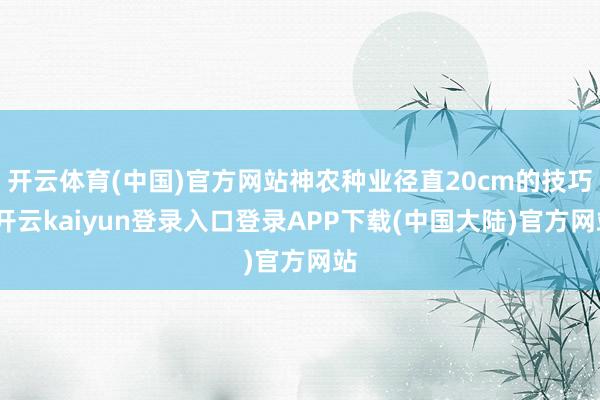 开云体育(中国)官方网站神农种业径直20cm的技巧-开云kaiyun登录入口登录APP下载(中国大陆)官方网站