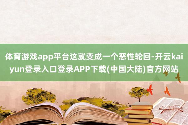 体育游戏app平台这就变成一个恶性轮回-开云kaiyun登录入口登录APP下载(中国大陆)官方网站