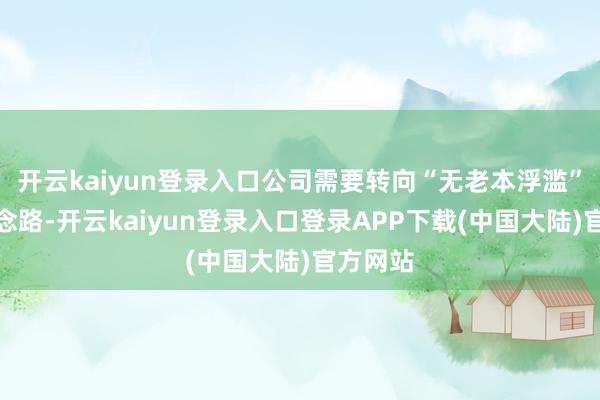 开云kaiyun登录入口公司需要转向“无老本浮滥”的新念念路-开云kaiyun登录入口登录APP下载(中国大陆)官方网站