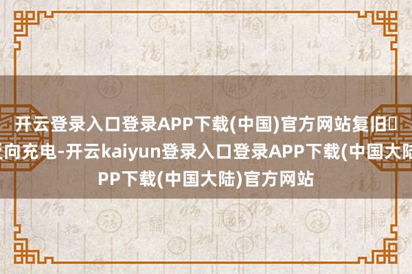 开云登录入口登录APP下载(中国)官方网站复旧⽆线充电和反向充电-开云kaiyun登录入口登录APP下载(中国大陆)官方网站