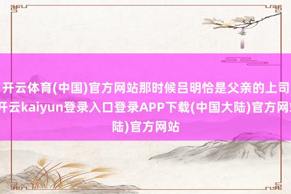 开云体育(中国)官方网站那时候吕明恰是父亲的上司-开云kaiyun登录入口登录APP下载(中国大陆)官方网站