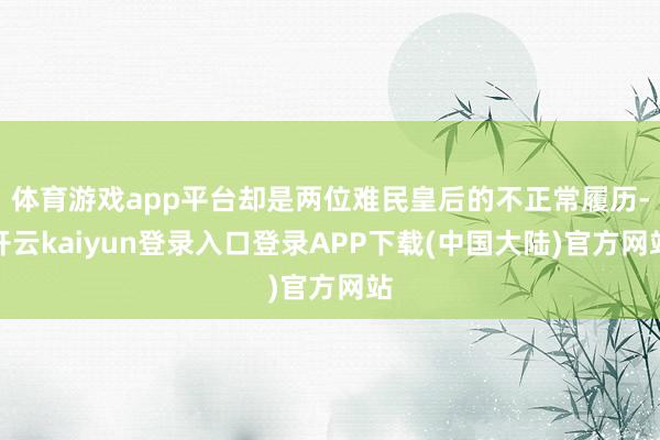 体育游戏app平台却是两位难民皇后的不正常履历-开云kaiyun登录入口登录APP下载(中国大陆)官方网站