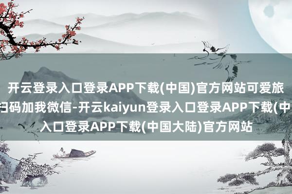 开云登录入口登录APP下载(中国)官方网站可爱旅行的一又友不错扫码加我微信-开云kaiyun登录入口登录APP下载(中国大陆)官方网站