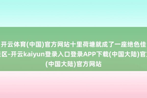 开云体育(中国)官方网站十里荷塘就成了一座绝色佳人的景区-开云kaiyun登录入口登录APP下载(中国大陆)官方网站