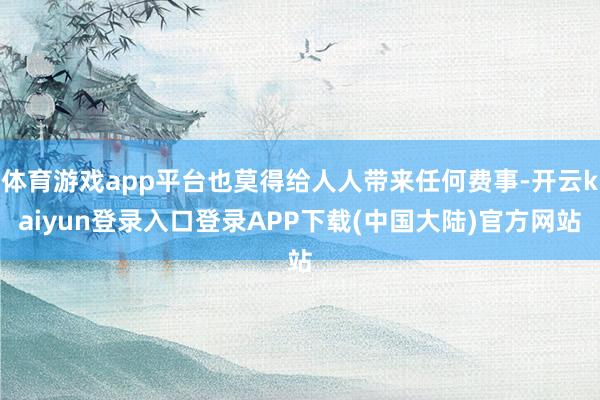 体育游戏app平台也莫得给人人带来任何费事-开云kaiyun登录入口登录APP下载(中国大陆)官方网站