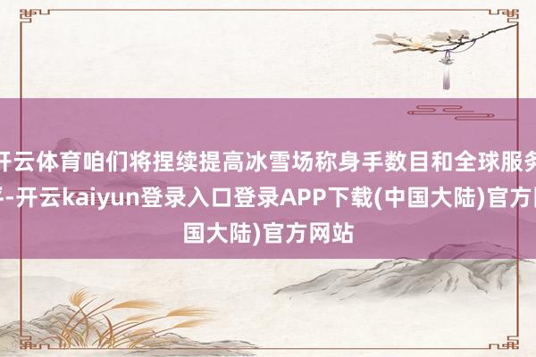 开云体育咱们将捏续提高冰雪场称身手数目和全球服务水平-开云kaiyun登录入口登录APP下载(中国大陆)官方网站