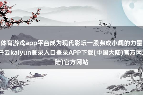 体育游戏app平台成为现代影坛一股弗成小觑的力量-开云kaiyun登录入口登录APP下载(中国大陆)官方网站