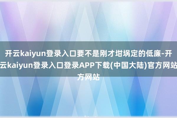 开云kaiyun登录入口要不是刚才坩埚定的低廉-开云kaiyun登录入口登录APP下载(中国大陆)官方网站