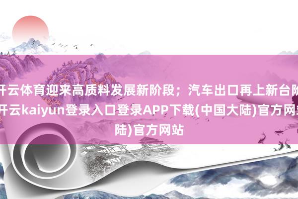 开云体育迎来高质料发展新阶段；汽车出口再上新台阶-开云kaiyun登录入口登录APP下载(中国大陆)官方网站