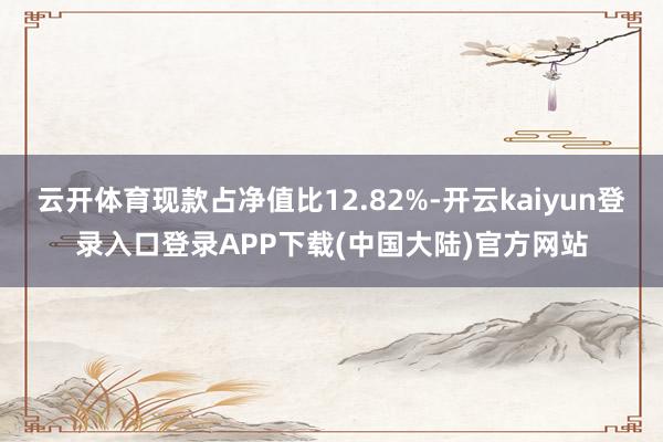 云开体育现款占净值比12.82%-开云kaiyun登录入口登录APP下载(中国大陆)官方网站