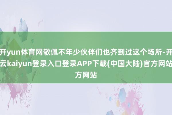 开yun体育网敬佩不年少伙伴们也齐到过这个场所-开云kaiyun登录入口登录APP下载(中国大陆)官方网站