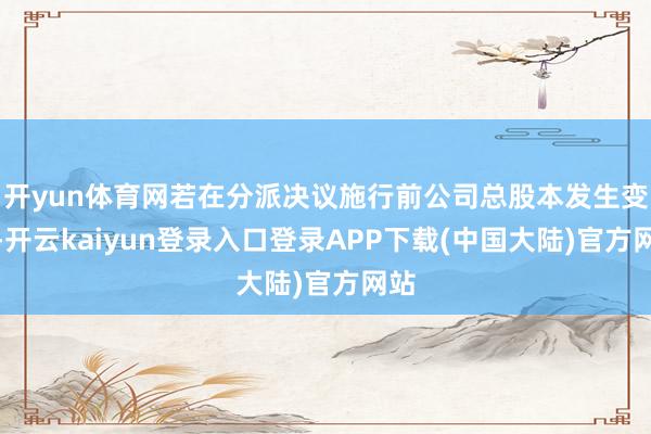 开yun体育网若在分派决议施行前公司总股本发生变化-开云kaiyun登录入口登录APP下载(中国大陆)官方网站