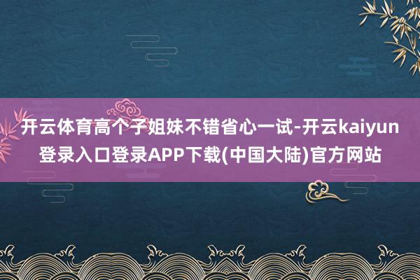 开云体育高个子姐妹不错省心一试-开云kaiyun登录入口登录APP下载(中国大陆)官方网站