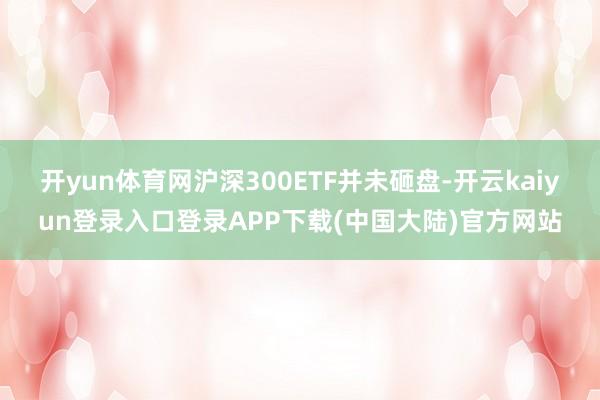 开yun体育网沪深300ETF并未砸盘-开云kaiyun登录入口登录APP下载(中国大陆)官方网站