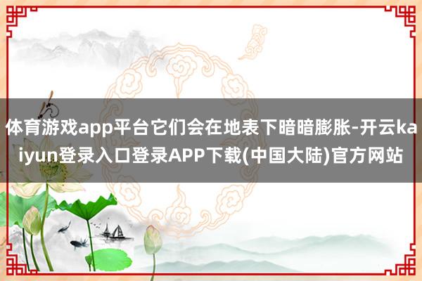 体育游戏app平台它们会在地表下暗暗膨胀-开云kaiyun登录入口登录APP下载(中国大陆)官方网站