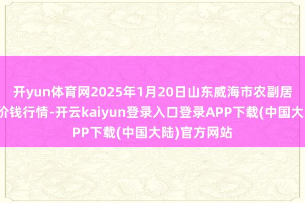 开yun体育网2025年1月20日山东威海市农副居品批发市集价钱行情-开云kaiyun登录入口登录APP下载(中国大陆)官方网站