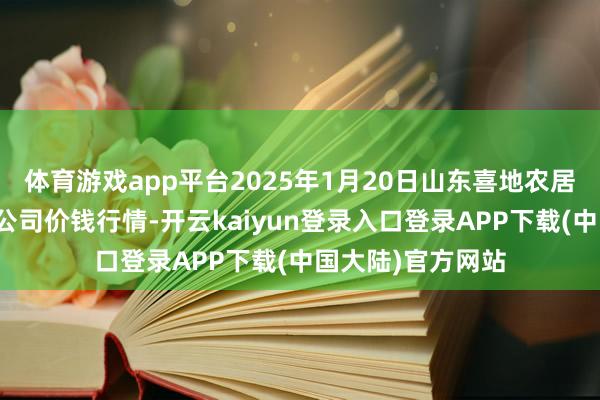 体育游戏app平台2025年1月20日山东喜地农居品阛阓贬责有限公司价钱行情-开云kaiyun登录入口登录APP下载(中国大陆)官方网站