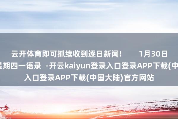 云开体育即可抓续收到逐日新闻!        1月30日 农历大岁首二  星期四一语录  -开云kaiyun登录入口登录APP下载(中国大陆)官方网站