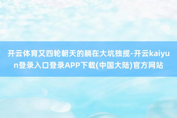 开云体育又四轮朝天的躺在大坑独揽-开云kaiyun登录入口登录APP下载(中国大陆)官方网站