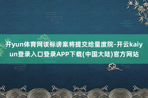 开yun体育网该标谤案将提交给量度院-开云kaiyun登录入口登录APP下载(中国大陆)官方网站