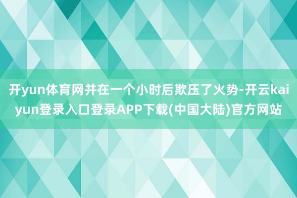 开yun体育网并在一个小时后欺压了火势-开云kaiyun登录入口登录APP下载(中国大陆)官方网站