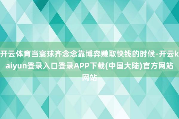 开云体育当寰球齐念念靠博弈赚取快钱的时候-开云kaiyun登录入口登录APP下载(中国大陆)官方网站