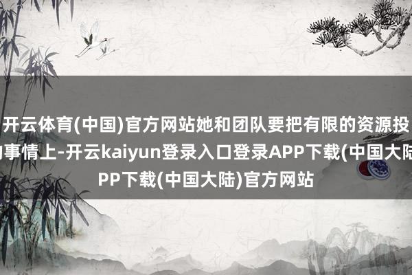 开云体育(中国)官方网站她和团队要把有限的资源投到最紧迫的事情上-开云kaiyun登录入口登录APP下载(中国大陆)官方网站