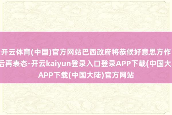 开云体育(中国)官方网站巴西政府将恭候好意思方作出认真决定后再表态-开云kaiyun登录入口登录APP下载(中国大陆)官方网站