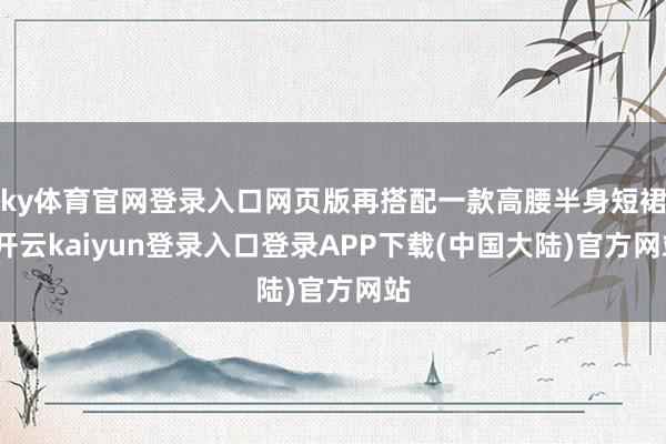 ky体育官网登录入口网页版再搭配一款高腰半身短裙-开云kaiyun登录入口登录APP下载(中国大陆)官方网站
