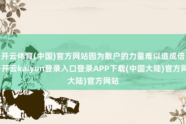 开云体育(中国)官方网站因为散户的力量难以造成倍量-开云kaiyun登录入口登录APP下载(中国大陆)官方网站