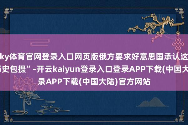 ky体育官网登录入口网页版俄方要求好意思国承认这些地区的“历史包摄”-开云kaiyun登录入口登录APP下载(中国大陆)官方网站