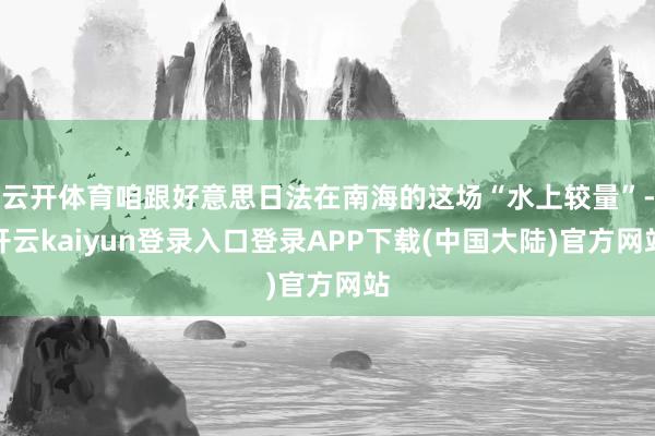 云开体育咱跟好意思日法在南海的这场“水上较量”-开云kaiyun登录入口登录APP下载(中国大陆)官方网站